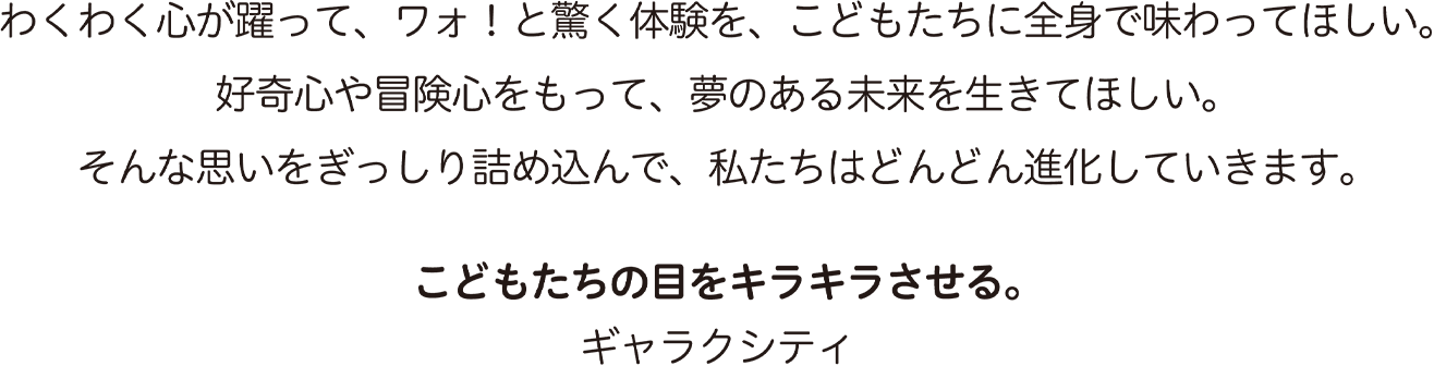 わくわく心が躍って、ワォ！と驚く体験を、こどもたちに全身で味わってほしい。好奇心や冒険心をもって、夢のある未来を生きてほしい。そんな思いをぎっしり詰め込んで、私たちはどんどん進化していきます。こどもたちの目をキラキラさせる。ギャラクシティ