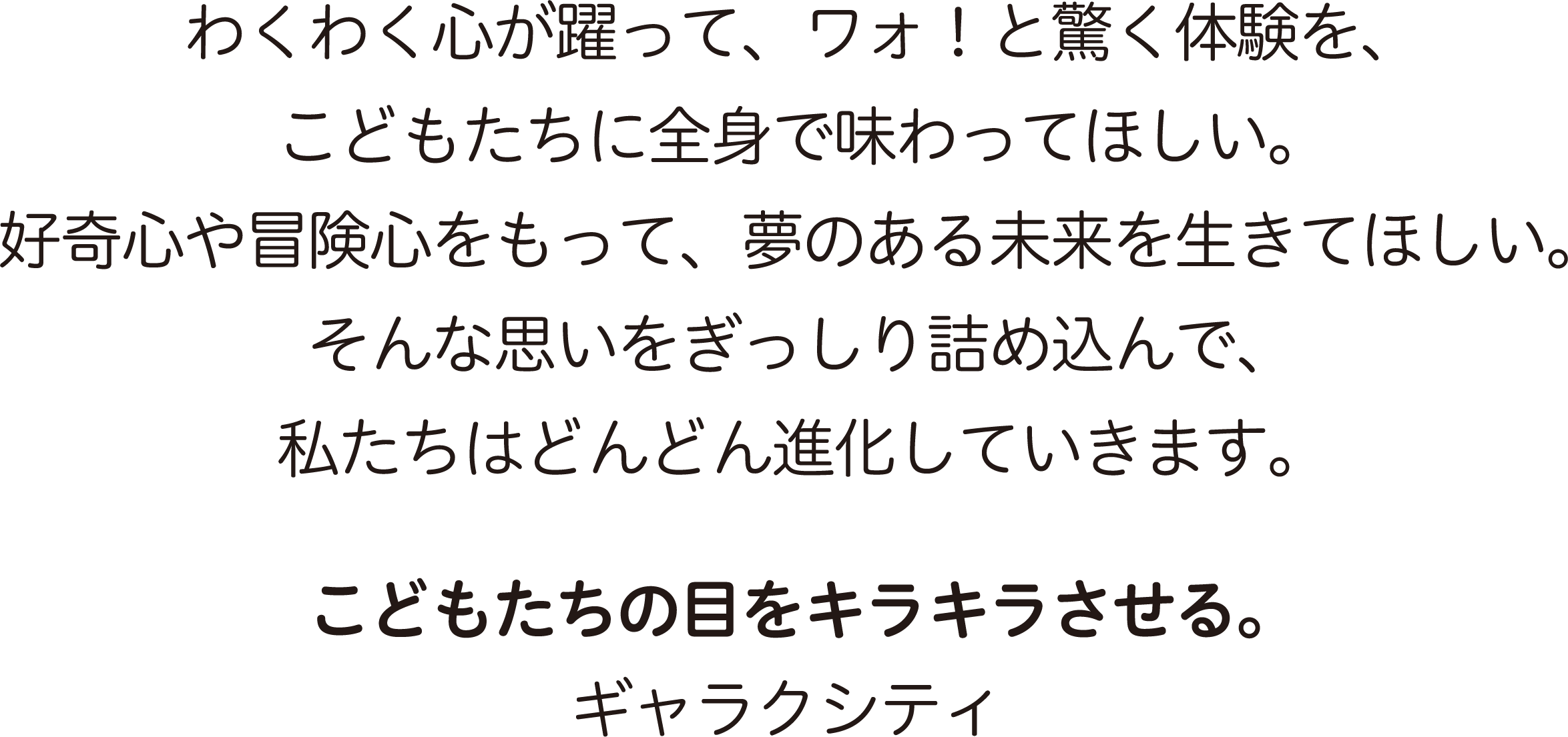 わくわく心が躍って、ワォ！と驚く体験を、こどもたちに全身で味わってほしい。好奇心や冒険心をもって、夢のある未来を生きてほしい。そんな思いをぎっしり詰め込んで、私たちはどんどん進化していきます。こどもたちの目をキラキラさせる。ギャラクシティ